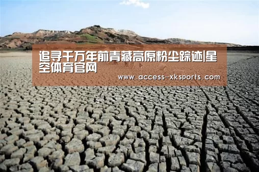 追寻千万年前青藏高原粉尘踪迹|星空体育官网(图4) 星空体育官网